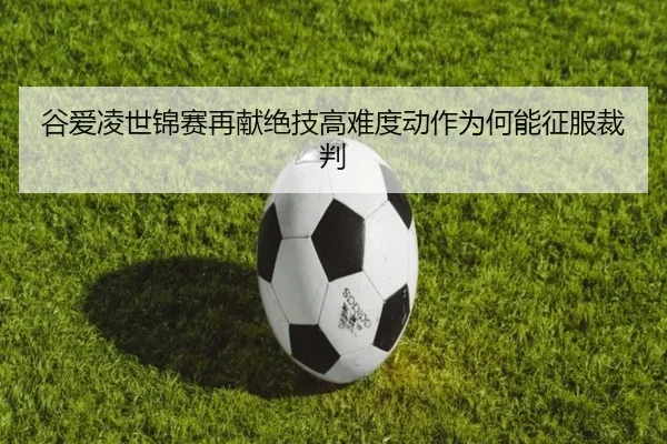 谷爱凌世锦赛再献绝技高难度动作为何能征服裁判
