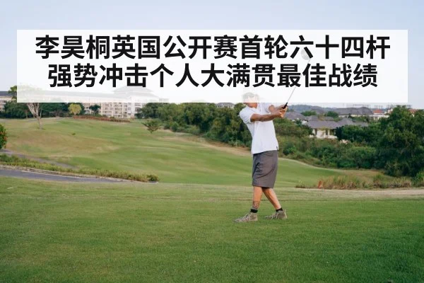 李昊桐英国公开赛首轮六十四杆强势冲击个人大满贯最佳战绩