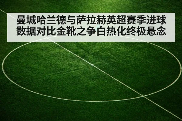 曼城哈兰德与萨拉赫英超赛季进球数据对比金靴之争白热化终极悬念